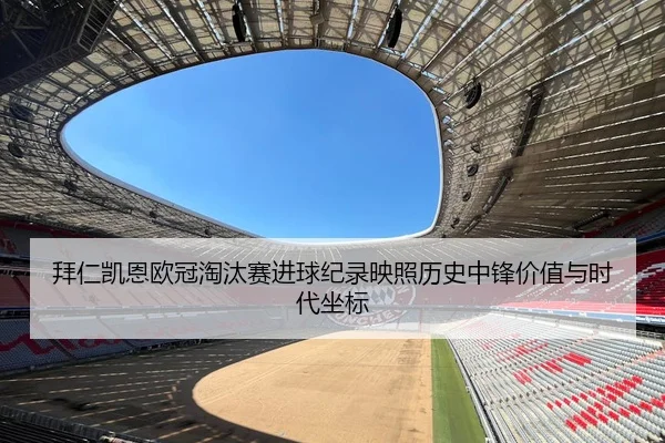 拜仁凯恩欧冠淘汰赛进球纪录映照历史中锋价值与时代坐标